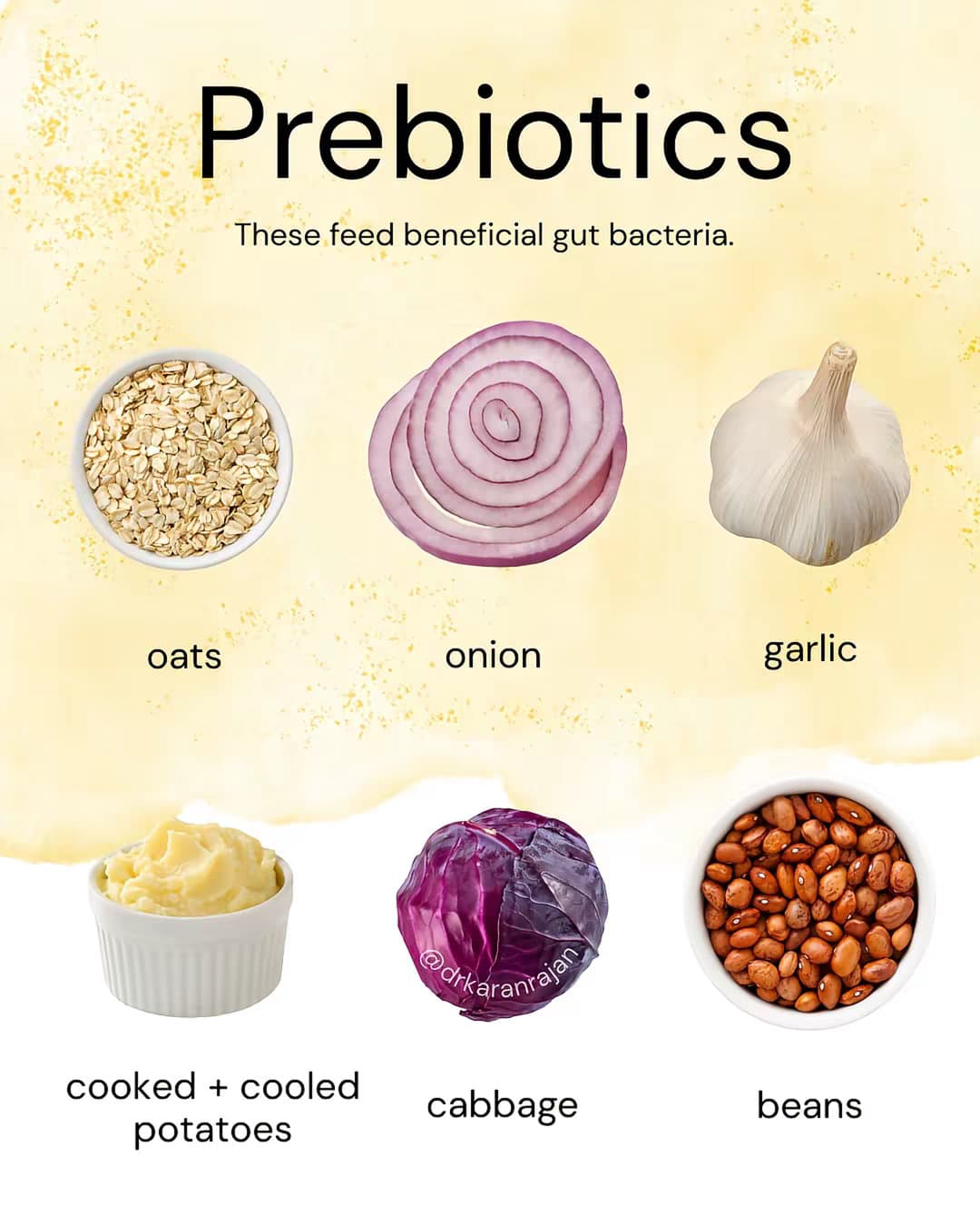 Slide 1: Prebiotics 
These feed beneficial gut bacteria. 

oats 
onion 
garlic 
cooked + cooled potatoes 
cabbage 
beans 