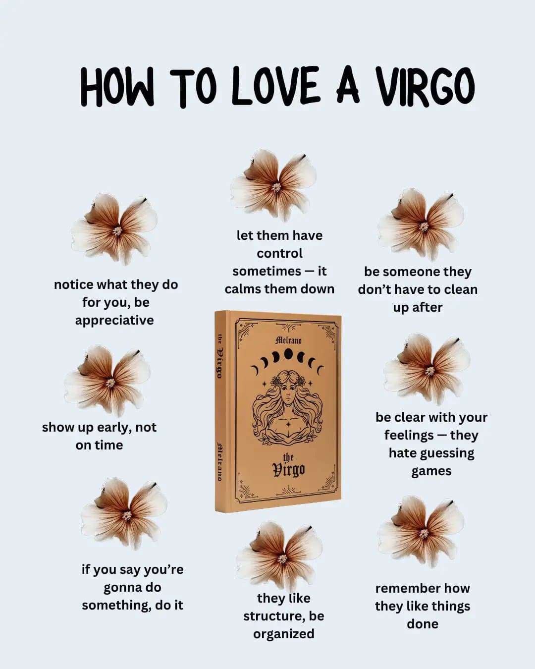 Slide 1: HOW TO LOVE A VIRGO
notice what they do for you, be appreciative
show up early, not on time
if you say you're gonna do something, do it
let them have control sometimes - it calms them down
they like structure, be organized
be someone they don't have to clean up after
be clear with your feelings - they hate guessing games
remember how they like things done
