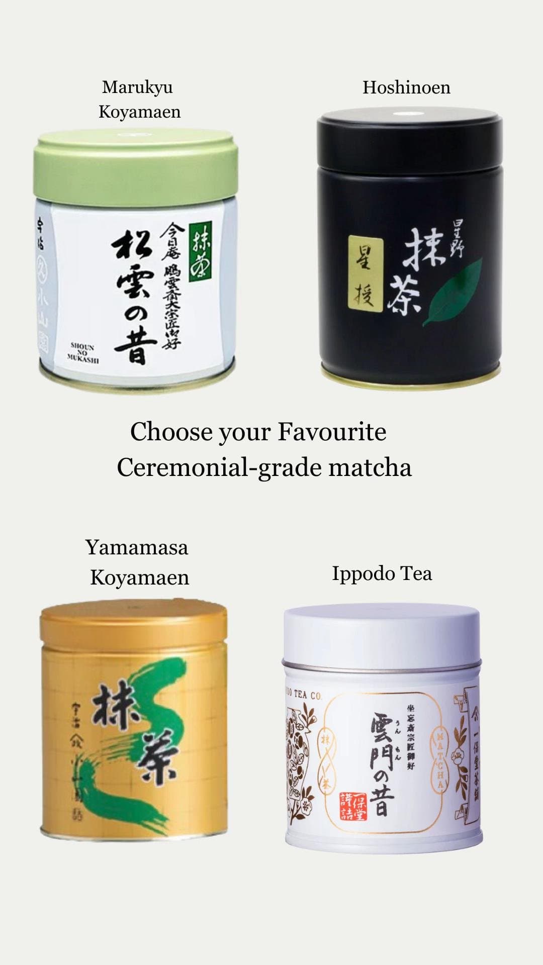 Marukyu Koyamaen
Hoshinoen
Choose your Favourite
Ceremonial-grade matcha
Yamam…